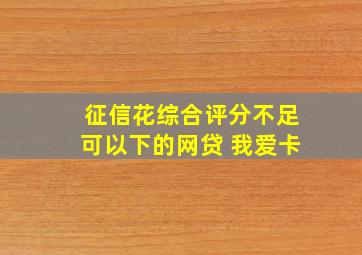 征信花综合评分不足可以下的网贷 我爱卡